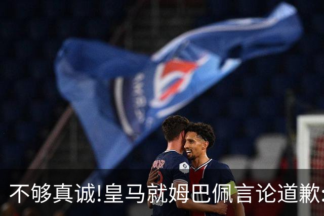 不够真诚!皇马就姆巴佩言论道歉:给中国人民带来的不快与冒犯 致以诚挚歉意