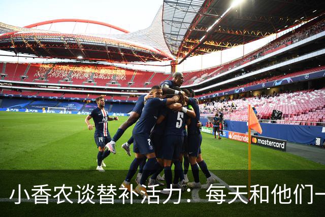 小香农谈替补活力：每天和他们一起苦练，登场就已准备好