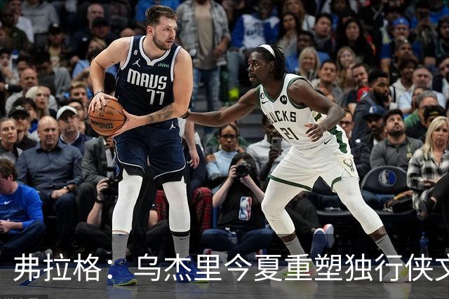 弗拉格：乌杰里今夏重塑独行侠文化 全队把赢球和竞争放在第一位