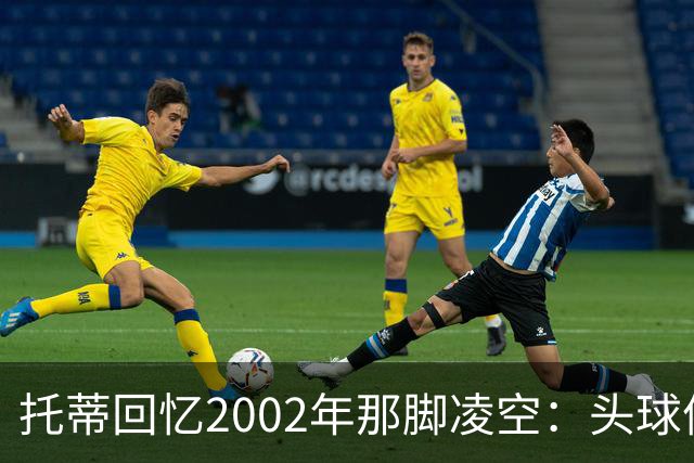 托蒂回忆2002年那脚凌空：头球停球后转身抽射死角