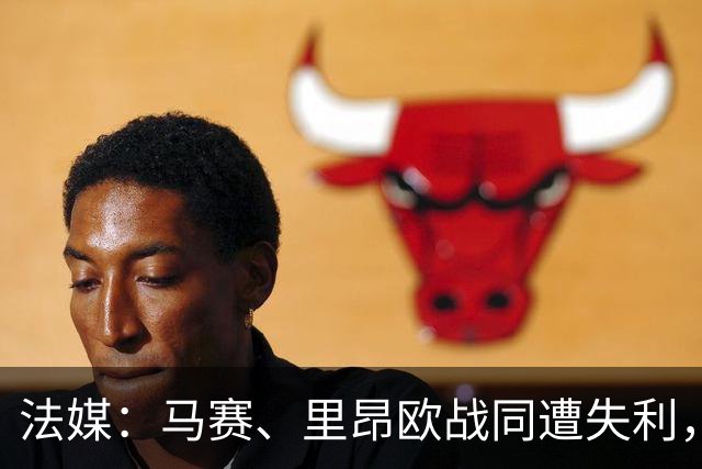 法媒：马赛、里昂欧战同遭失利，轮换受质疑