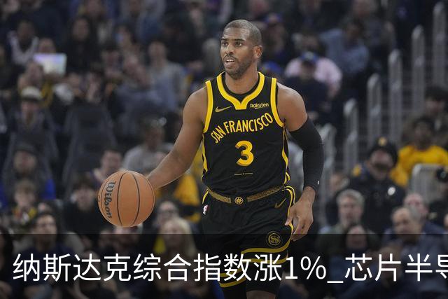 纳斯达克综合指数涨1% 芯片半导体股票涨幅明显
