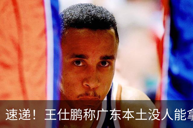 速递！王仕鹏称广东本土没人能拿30分，徐杰又加练，胡明轩成本土助攻王