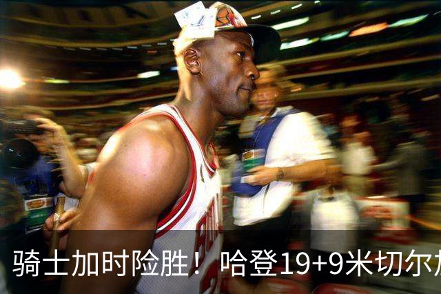 骑士加时险胜！哈登19+9米切尔加时立功，华子47+4，勇士弃将犯大错