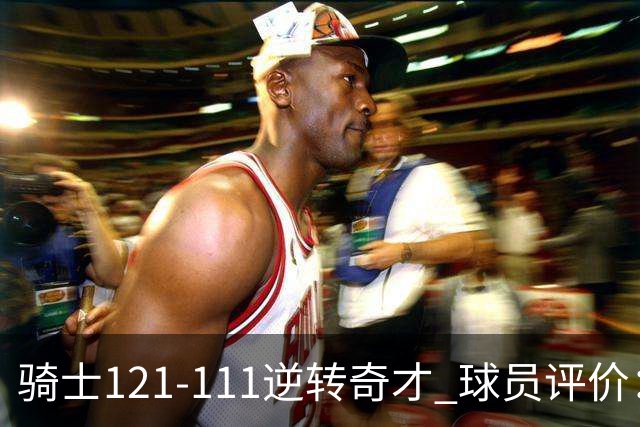 骑士121-111逆转奇才 球员评价：4人优秀，6人及格
