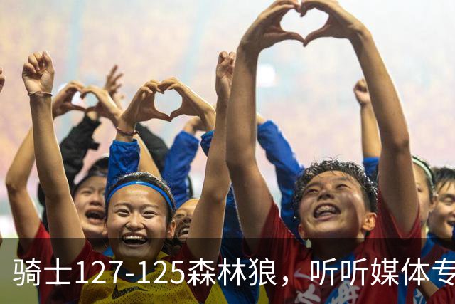 骑士127-125森林狼，听听媒体专家怎么说，阿特金森点评一针见血