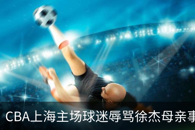 CBA上海主场球迷辱骂徐杰母亲事件全解析
