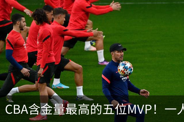 CBA含金量最高的五位MVP！一人扛起一支球队，每一座奖杯都实至名归，榜首毫无争议